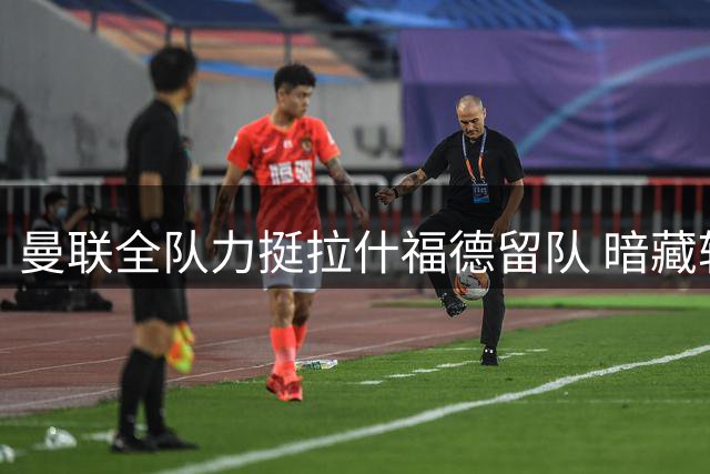 曼联全队力挺拉什福德留队 暗藏转会隐忧