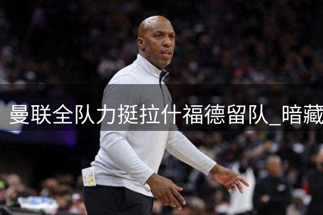 曼联全队力挺拉什福德留队 暗藏转会隐忧